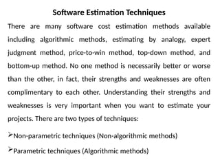 Software Estimation Techniques
There are many software cost estimation methods available
including algorithmic methods, estimating by analogy, expert
judgment method, price-to-win method, top-down method, and
bottom-up method. No one method is necessarily better or worse
than the other, in fact, their strengths and weaknesses are often
complimentary to each other. Understanding their strengths and
weaknesses is very important when you want to estimate your
projects. There are two types of techniques:
Non-parametric techniques (Non-algorithmic methods)
Parametric techniques (Algorithmic methods)
 
