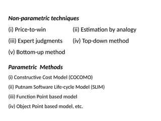 Non-parametric techniques
(i) Price-to-win (ii) Estimation by analogy
(iii) Expert judgments (iv) Top-down method
(v) Bottom-up method
Parametric Methods
(i) Constructive Cost Model (COCOMO)
(ii) Putnam Software Life-cycle Model (SLIM)
(iii) Function Point based model
(iv) Object Point based model, etc.
 