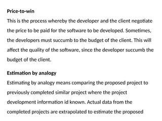 Price-to-win
This is the process whereby the developer and the client negotiate
the price to be paid for the software to be developed. Sometimes,
the developers must succumb to the budget of the client. This will
affect the quality of the software, since the developer succumb the
budget of the client.
Estimation by analogy
Estimating by analogy means comparing the proposed project to
previously completed similar project where the project
development information id known. Actual data from the
completed projects are extrapolated to estimate the proposed
 