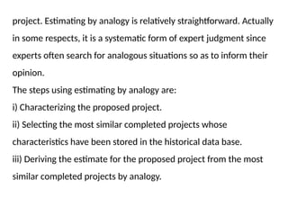 project. Estimating by analogy is relatively straightforward. Actually
in some respects, it is a systematic form of expert judgment since
experts often search for analogous situations so as to inform their
opinion.
The steps using estimating by analogy are:
i) Characterizing the proposed project.
ii) Selecting the most similar completed projects whose
characteristics have been stored in the historical data base.
iii) Deriving the estimate for the proposed project from the most
similar completed projects by analogy.
 