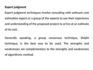 Expert judgment
Expert judgment techniques involve consulting with software cost
estimation expert or a group of the experts to use their experience
and understanding of the proposed project to arrive at an estimate
of its cost.
Generally speaking, a group consensus technique, Delphi
technique, is the best way to be used. The strengths and
weaknesses are complementary to the strengths and weaknesses
of algorithmic method.
 