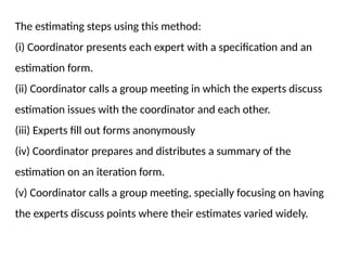 The estimating steps using this method:
(i) Coordinator presents each expert with a specification and an
estimation form.
(ii) Coordinator calls a group meeting in which the experts discuss
estimation issues with the coordinator and each other.
(iii) Experts fill out forms anonymously
(iv) Coordinator prepares and distributes a summary of the
estimation on an iteration form.
(v) Coordinator calls a group meeting, specially focusing on having
the experts discuss points where their estimates varied widely.
 