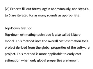 (vi) Experts fill out forms, again anonymously, and steps 4
to 6 are iterated for as many rounds as appropriate.
Top-Down Method
Top-down estimating technique is also called Macro
model. This method uses the overall cost estimation for a
project derived from the global properties of the software
project. This method is more applicable to early cost
estimation when only global properties are known.
 
