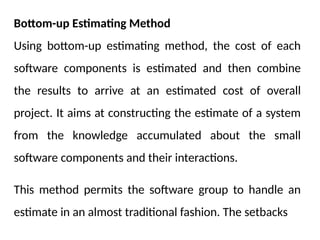 Bottom-up Estimating Method
Using bottom-up estimating method, the cost of each
software components is estimated and then combine
the results to arrive at an estimated cost of overall
project. It aims at constructing the estimate of a system
from the knowledge accumulated about the small
software components and their interactions.
This method permits the software group to handle an
estimate in an almost traditional fashion. The setbacks
 