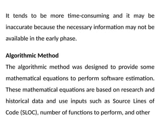 It tends to be more time-consuming and it may be
inaccurate because the necessary information may not be
available in the early phase.
Algorithmic Method
The algorithmic method was designed to provide some
mathematical equations to perform software estimation.
These mathematical equations are based on research and
historical data and use inputs such as Source Lines of
Code (SLOC), number of functions to perform, and other
 