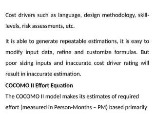 Cost drivers such as language, design methodology, skill-
levels, risk assessments, etc.
It is able to generate repeatable estimations, it is easy to
modify input data, refine and customize formulas. But
poor sizing inputs and inaccurate cost driver rating will
result in inaccurate estimation.
COCOMO II Effort Equation
The COCOMO II model makes its estimates of required
effort (measured in Person-Months – PM) based primarily
 