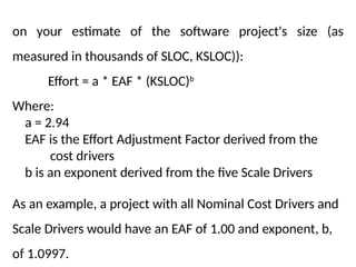 on your estimate of the software project's size (as
measured in thousands of SLOC, KSLOC)):
Effort = a * EAF * (KSLOC)b
Where:
a = 2.94
EAF is the Effort Adjustment Factor derived from the
cost drivers
b is an exponent derived from the five Scale Drivers
As an example, a project with all Nominal Cost Drivers and
Scale Drivers would have an EAF of 1.00 and exponent, b,
of 1.0997.
 