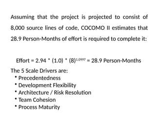 Assuming that the project is projected to consist of
8,000 source lines of code, COCOMO II estimates that
28.9 Person-Months of effort is required to complete it:
Effort = 2.94 * (1.0) * (8)1.0997
= 28.9 Person-Months
The 5 Scale Drivers are:
• Precedentedness
• Development Flexibility
• Architecture / Risk Resolution
• Team Cohesion
• Process Maturity
 