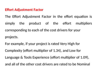 Effort Adjustment Factor
The Effort Adjustment Factor in the effort equation is
simply the product of the effort multipliers
corresponding to each of the cost drivers for your
projects.
For example, if your project is rated Very High for
Complexity (effort multiplier of 1.34), and Low for
Language & Tools Experience (effort multiplier of 1.09),
and all of the other cost drivers are rated to be Nominal
 