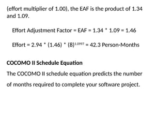 (effort multiplier of 1.00), the EAF is the product of 1.34
and 1.09.
Effort Adjustment Factor = EAF = 1.34 * 1.09 = 1.46
Effort = 2.94 * (1.46) * (8)1.0997
= 42.3 Person-Months
COCOMO II Schedule Equation
The COCOMO II schedule equation predicts the number
of months required to complete your software project.
 