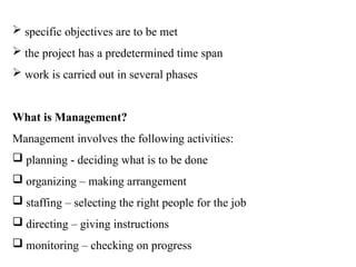  specific objectives are to be met
 the project has a predetermined time span
 work is carried out in several phases
What is Management?
Management involves the following activities:
 planning - deciding what is to be done
 organizing – making arrangement
 staffing – selecting the right people for the job
 directing – giving instructions
 monitoring – checking on progress
 