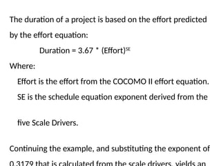 The duration of a project is based on the effort predicted
by the effort equation:
Duration = 3.67 * (Effort)SE
Where:
Effort is the effort from the COCOMO II effort equation.
SE is the schedule equation exponent derived from the
five Scale Drivers.
Continuing the example, and substituting the exponent of
 