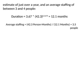 estimate of just over a year, and an average staffing of
between 3 and 4 people:
Duration = 3.67 * (42.3)0.3179
= 12.1 months
Average staffing = (42.3 Person-Months) / (12.1 Months) = 3.5
people
 