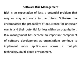 Software Risk Management
Risk is an expectation of loss, a potential problem that
may or may not occur in the future. Software risk
encompasses the probability of occurrence for uncertain
events and their potential for loss within an organization.
Risk management has become an important component
of software development as organizations continue to
implement more applications across a multiple
technology, multi-tiered environment.
 
