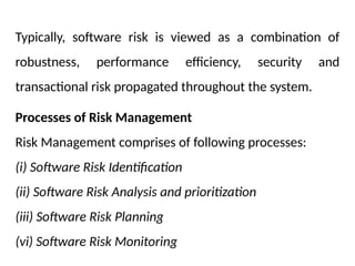 Typically, software risk is viewed as a combination of
robustness, performance efficiency, security and
transactional risk propagated throughout the system.
Processes of Risk Management
Risk Management comprises of following processes:
(i) Software Risk Identification
(ii) Software Risk Analysis and prioritization
(iii) Software Risk Planning
(vi) Software Risk Monitoring
 