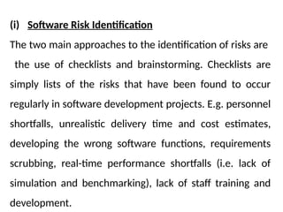 (i) Software Risk Identification
The two main approaches to the identification of risks are
the use of checklists and brainstorming. Checklists are
simply lists of the risks that have been found to occur
regularly in software development projects. E.g. personnel
shortfalls, unrealistic delivery time and cost estimates,
developing the wrong software functions, requirements
scrubbing, real-time performance shortfalls (i.e. lack of
simulation and benchmarking), lack of staff training and
development.
 