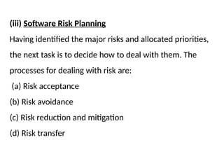 (iii) Software Risk Planning
Having identified the major risks and allocated priorities,
the next task is to decide how to deal with them. The
processes for dealing with risk are:
(a) Risk acceptance
(b) Risk avoidance
(c) Risk reduction and mitigation
(d) Risk transfer
 