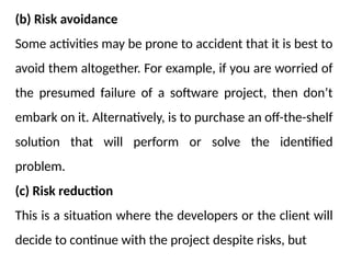 (b) Risk avoidance
Some activities may be prone to accident that it is best to
avoid them altogether. For example, if you are worried of
the presumed failure of a software project, then don’t
embark on it. Alternatively, is to purchase an off-the-shelf
solution that will perform or solve the identified
problem.
(c) Risk reduction
This is a situation where the developers or the client will
decide to continue with the project despite risks, but
 