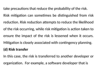 take precautions that reduce the probability of the risk.
Risk mitigation can sometimes be distinguished from risk
reduction. Risk reduction attempts to reduce the likelihood
of the risk occurring, while risk mitigation is action taken to
ensure the impact of the risk is lessened when it occurs.
Mitigation is closely associated with contingency planning.
(d) Risk transfer
In this case, the risk is transferred to another developer or
organization. For example, a software developer that is
 