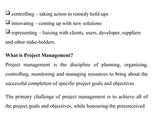  controlling – taking action to remedy hold-ups
 innovating – coming up with new solutions
 representing – liaising with clients, users, developer, suppliers
and other stake-holders.
What is Project Management?
Project management is the discipline of planning, organizing,
controlling, monitoring and managing resources to bring about the
successful completion of specific project goals and objectives.
The primary challenge of project management is to achieve all of
the project goals and objectives, while honouring the preconceived
 