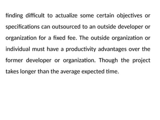 finding difficult to actualize some certain objectives or
specifications can outsourced to an outside developer or
organization for a fixed fee. The outside organization or
individual must have a productivity advantages over the
former developer or organization. Though the project
takes longer than the average expected time.
 