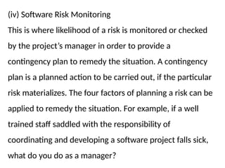 (iv) Software Risk Monitoring
This is where likelihood of a risk is monitored or checked
by the project’s manager in order to provide a
contingency plan to remedy the situation. A contingency
plan is a planned action to be carried out, if the particular
risk materializes. The four factors of planning a risk can be
applied to remedy the situation. For example, if a well
trained staff saddled with the responsibility of
coordinating and developing a software project falls sick,
what do you do as a manager?
 