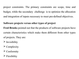 project constraints. The primary constraints are scope, time and
budget, while the secondary challenge is to optimize the allocation
and integration of inputs necessary to meet pre-defined objectives.
Software projects versus other types of project
Fred Brooks pointed out that the products of software projects have
certain characteristics which make them different from other types
of projects. They are:
 Invisibility
 Complexity
 Conformity
 Flexibility
 
