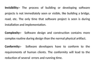 Invisibility:- The process of building or developing software
projects is not immediately seen or visible, like building a bridge,
road, etc. The only time that software project is seen is during
installation and implementation.
Complexity:- Software design and construction contains more
complex routine during design than the normal physical artifact.
Conformity:- Software developers have to conform to the
requirements of human clients. The conformity will lead to the
reduction of several errors and running time.
 