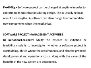 Flexibility:- Software project can be changed at anytime in order to
conform to its specifications during design. This is usually seen as
one of its strengths. A software can also change to accommodate
new components when the need arises.
SOFTWARE PROJECT MANAGEMENT ACTIVITIES
(i) Initiation/Feasibility Study:-The essence of initiation or
feasibility study is to investigate whether a software project is
worth doing. This is where the requirements, and also the probable
developmental and operational costs, along with the value of the
benefits of the new system are determined.
 
