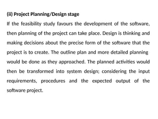(ii) Project Planning/Design stage
If the feasibility study favours the development of the software,
then planning of the project can take place. Design is thinking and
making decisions about the precise form of the software that the
project is to create. The outline plan and more detailed planning
would be done as they approached. The planned activities would
then be transformed into system design; considering the input
requirements, procedures and the expected output of the
software project.
 