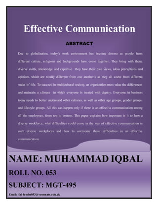 Effective Communication
1
Effective Communication
ABSTRACT
Due to globalization, today’s work environment has become diverse as people from
different culture, religions and backgrounds have come together. They bring with them,
diverse skills, knowledge and expertise. They have their own views, ideas perceptions and
opinions which are totally different from one another’s as they all come from different
walks of life. To succeed in multicultural society, an organization must value the differences
and maintain a climate in which everyone is treated with dignity. Everyone in business
today needs to better understand other cultures, as well as other age groups, gender groups,
and lifestyle groups. All this can happen only if there is an effective communication among
all the employees, from top to bottom. This paper explains how important is it to have a
diverse workforce, what difficulties could come in the way of effective communication in
such diverse workplaces and how to overcome these difficulties in an effective
communication.
NAME: MUHAMMAD IQBAL
ROLL NO. 053
SUBJECT: MGT-495
Email: fa14emba053@vcomsats.edu.pk
 