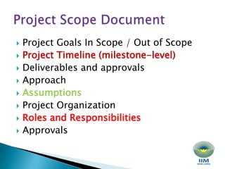 Project Goals In Scope / Out of Scope Project Timeline (milestone-level) Deliverables and approvals Approach Assumptions Project Organization Roles and Responsibilities Approvals Project Scope Document 