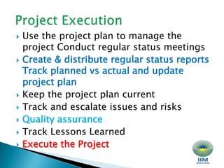 Project Execution Use the project plan to manage the project Conduct regular status meetings Create & distribute regular status reports Track planned vs actual and update project plan Keep the project plan current Track and escalate issues and risks Quality assurance Track Lessons Learned Execute the Project 