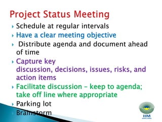 Schedule at regular intervals Have a clear meeting objectiveDistribute agenda and document ahead of time Capture key discussion, decisions, issues, risks, and action items Facilitate discussion – keep to agenda; take off line where appropriate Parking lot Brainstorm Project Status Meeting 
