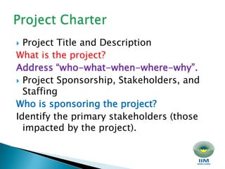 Project Title and Description What is the project? Address “who-what-when-where-why”. Project Sponsorship, Stakeholders, and Staffing Who is sponsoring the project? Identify the primary stakeholders (those impacted by the project). Project Charter