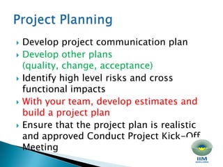 Develop project communication plan Develop other plans (quality, change, acceptance) Identify high level risks and cross functional impacts With your team, develop estimates and build a project plan Ensure that the project plan is realistic and approved Conduct Project Kick-Off Meeting Project Planning
