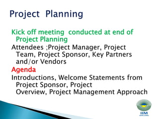 Kick off meeting  conducted at end of Project Planning Attendees ;Project Manager, Project Team, Project Sponsor, Key Partners and/or Vendors Agenda Introductions, Welcome Statements from Project Sponsor, Project Overview, Project Management ApproachProject  Planning