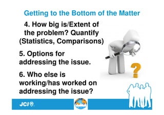 Getting to the Bottom of the Matter
  4. How big is/Extent of
  the problem? Quantify
(Statistics, Comparisons)
5. Options for
addressing the issue.
6. Who else is
working/has worked on
addressing the issue?
 