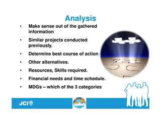 Analysis
•   Make sense out of the gathered
    information
•   Similar projects conducted
    previously.
•   Determine best course of action
•   Other alternatives.
•   Resources, Skills required.
•   Financial needs and time schedule.
•   MDGs – which of the 3 categories
 
