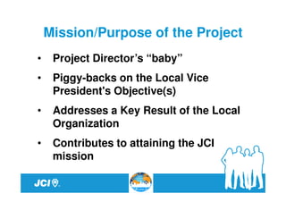 Mission/Purpose of the Project
•    Project Director’s “baby”
•    Piggy-backs on the Local Vice
     President's Objective(s)
•    Addresses a Key Result of the Local
     Organization
•    Contributes to attaining the JCI
     mission
 