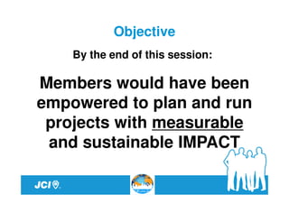 Objective
    By the end of this session:

Members would have been
empowered to plan and run
 projects with measurable
 and sustainable IMPACT
 