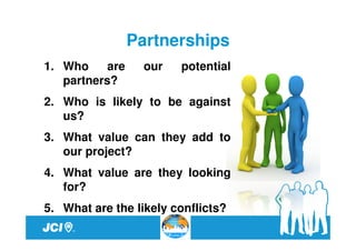 Partnerships
1. Who     are     our   potential
   partners?
2. Who is likely to be against
   us?
3. What value can they add to
   our project?
4. What value are they looking
   for?
5. What are the likely conflicts?
 