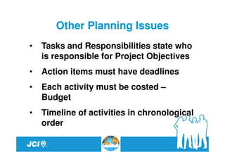 Other Planning Issues
•   Tasks and Responsibilities state who
    is responsible for Project Objectives
•   Action items must have deadlines
•   Each activity must be costed –
    Budget
•   Timeline of activities in chronological
    order
 