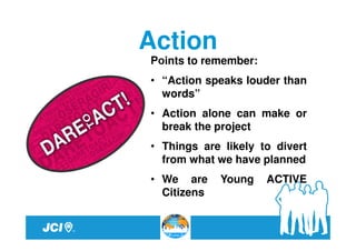 Action
Points to remember:
• “Action speaks louder than
  words”
• Action alone can make or
  break the project
• Things are likely to divert
  from what we have planned
• We are     Young    ACTIVE
  Citizens
 