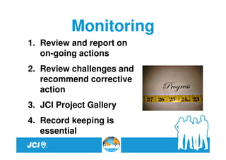 Monitoring
1. Review and report on
   on-going actions
2. Review challenges and
   recommend corrective
   action
3. JCI Project Gallery
4. Record keeping is
   essential
 