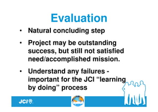 Evaluation
• Natural concluding step
• Project may be outstanding
  success, but still not satisfied
  need/accomplished mission.
• Understand any failures -
  important for the JCI “learning
  by doing” process
 