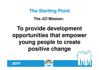 The Starting Point
       The JCI Mission:

 To provide development
opportunities that empower
  young people to create
     positive change
 