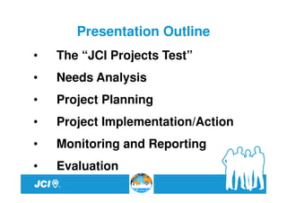 Presentation Outline
•   The “JCI Projects Test”
•   Needs Analysis
•   Project Planning
•   Project Implementation/Action
•   Monitoring and Reporting
•   Evaluation
 
