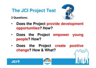 The JCI Project Test
3 Questions:

•   Does the Project provide development
    opportunities? How?
•   Does the Project empower young
    people? How?
•   Does the Project create     positive
    change? How & What?
 