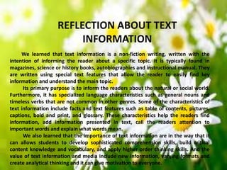 REFLECTION ABOUT TEXT
INFORMATION
We learned that text information is a non-fiction writing, written with the
intention of informing the reader about a specific topic. It is typically found in
magazines, science or history books, autobiographies and instructional manual. They
are written using special text features that allow the reader to easily find key
information and understand the main topic.
Its primary purpose is to inform the readers about the natural or social world.
Furthermore, it has specialized language characteristics such as general nouns and
timeless verbs that are not common in other genres. Some of the characteristics of
text information include facts and text features such as table of contents, pictures,
captions, bold and print, and glossary. These characteristics help the readers find
information, add information presented in text, call the readers attention to
important words and explain what words mean.
We also learned that the importance of text information are in the way that it
can allows students to develop sophisticated comprehension skills, build critical
content knowledge and vocabulary, and apply higher order thinking skills. And the
value of text information and media include new information, varying formats and
create analytical thinking and it can give motivation to everyone.
 